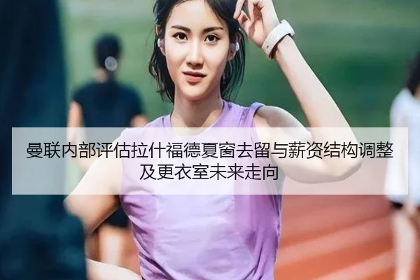 曼联内部评估拉什福德夏窗去留与薪资结构调整及更衣室未来走向 - kaiyun