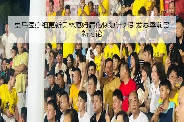 皇马医疗组更新贝林厄姆肩伤恢复计划引发赛季前景新讨论