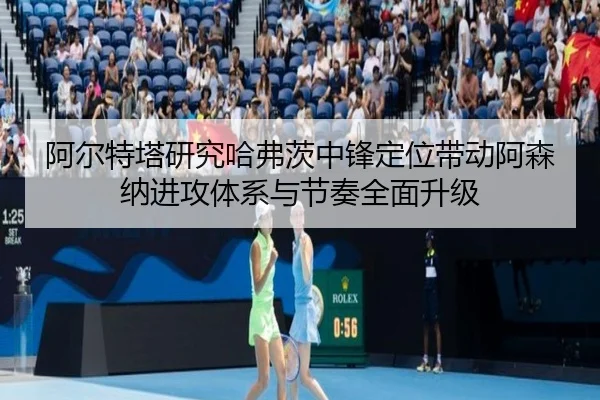 阿尔特塔研究哈弗茨中锋定位带动阿森纳进攻体系与节奏全面升级（kaiyun）