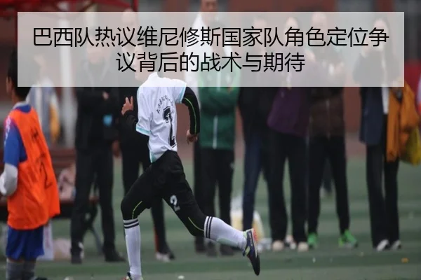 巴西队热议维尼修斯国家队角色定位争议背后的战术与期待