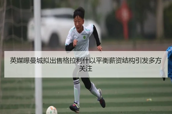英媒曝曼城拟出售格拉利什以平衡薪资结构引发多方关注（kaiyun）