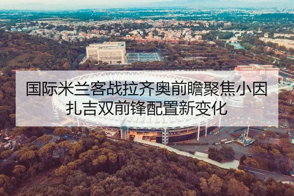 国际米兰客战拉齐奥前瞻聚焦小因扎吉双前锋配置新变化 - kaiyun